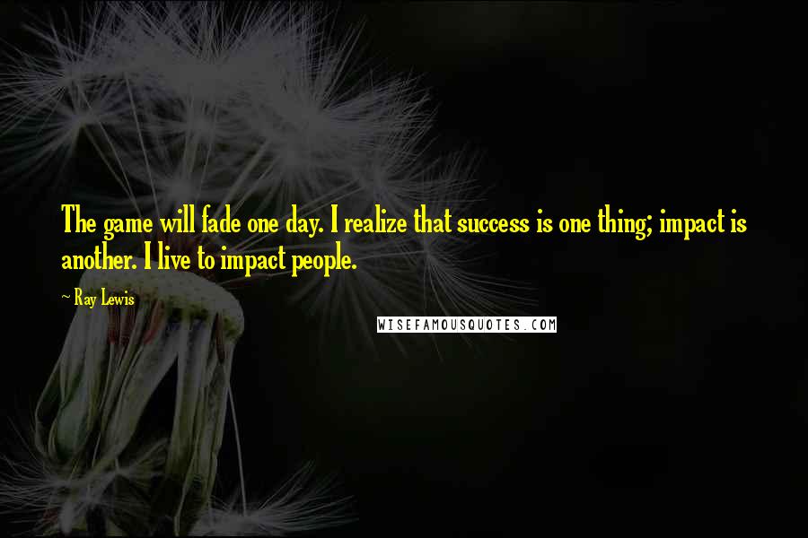 Ray Lewis Quotes: The game will fade one day. I realize that success is one thing; impact is another. I live to impact people.