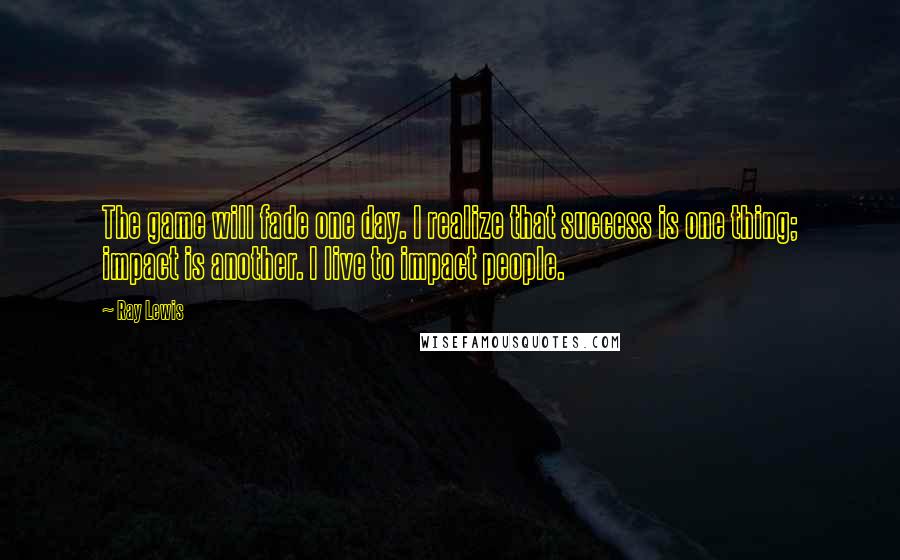 Ray Lewis Quotes: The game will fade one day. I realize that success is one thing; impact is another. I live to impact people.