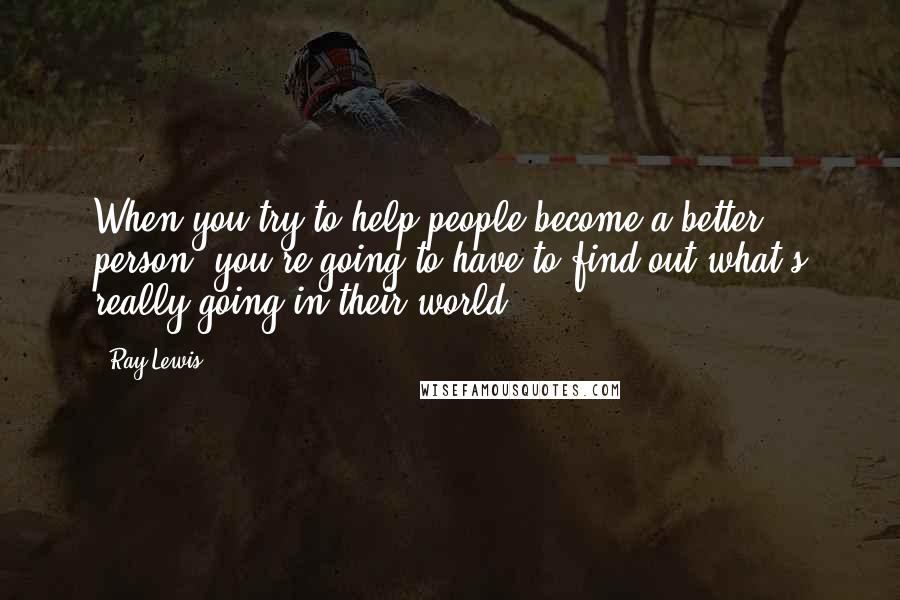Ray Lewis Quotes: When you try to help people become a better person, you're going to have to find out what's really going in their world.