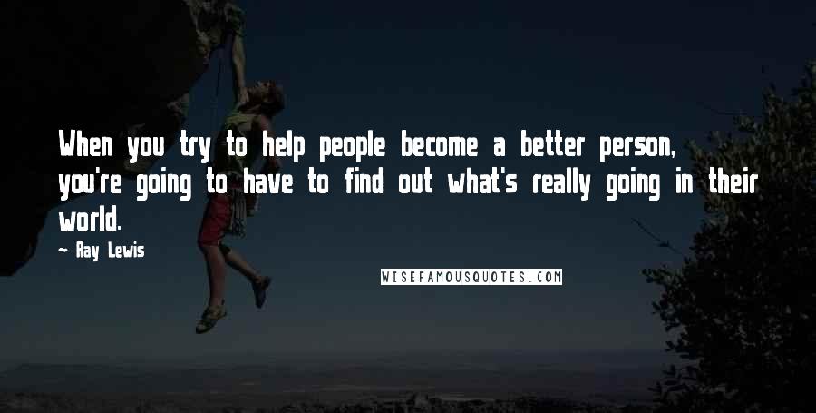 Ray Lewis Quotes: When you try to help people become a better person, you're going to have to find out what's really going in their world.