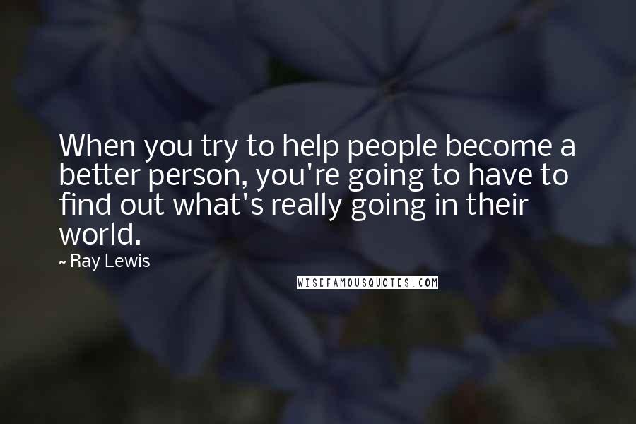 Ray Lewis Quotes: When you try to help people become a better person, you're going to have to find out what's really going in their world.
