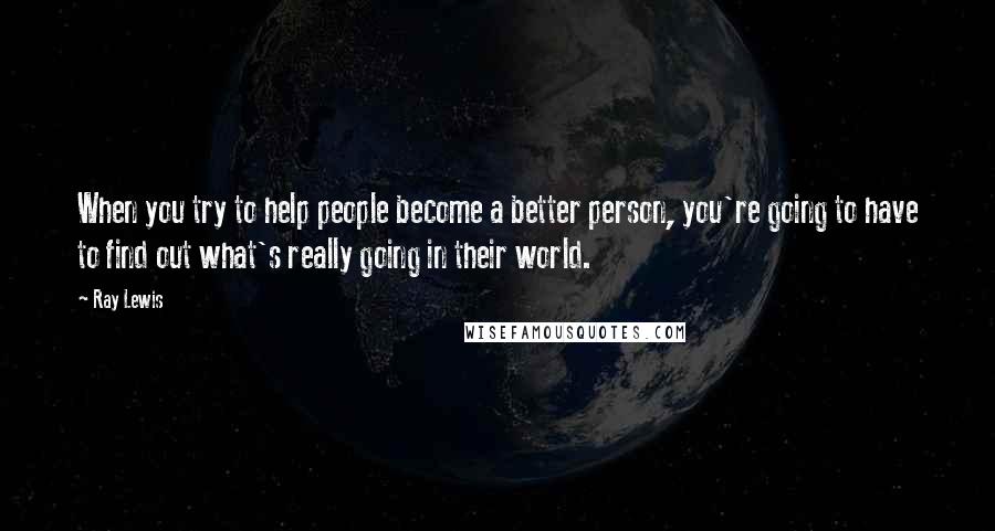 Ray Lewis Quotes: When you try to help people become a better person, you're going to have to find out what's really going in their world.