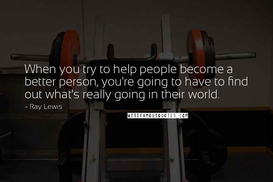 Ray Lewis Quotes: When you try to help people become a better person, you're going to have to find out what's really going in their world.