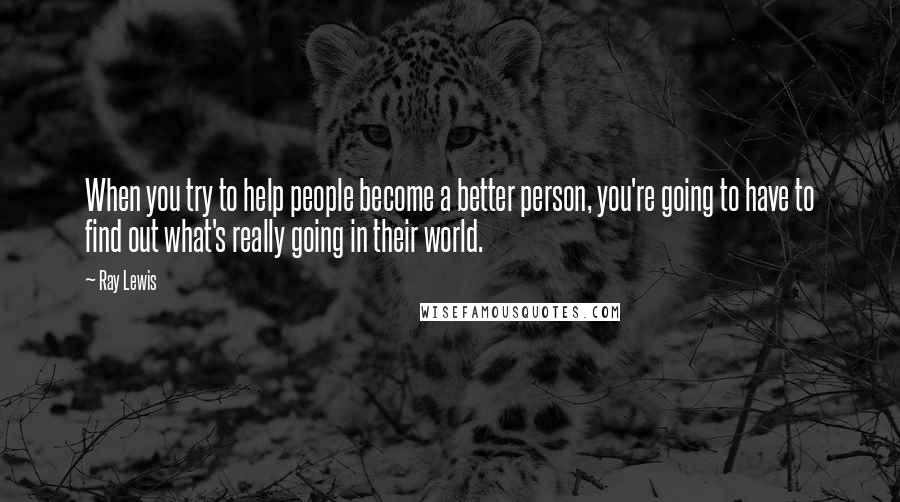 Ray Lewis Quotes: When you try to help people become a better person, you're going to have to find out what's really going in their world.