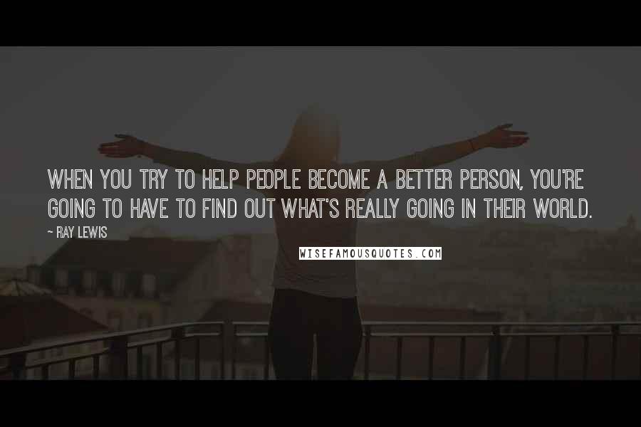 Ray Lewis Quotes: When you try to help people become a better person, you're going to have to find out what's really going in their world.