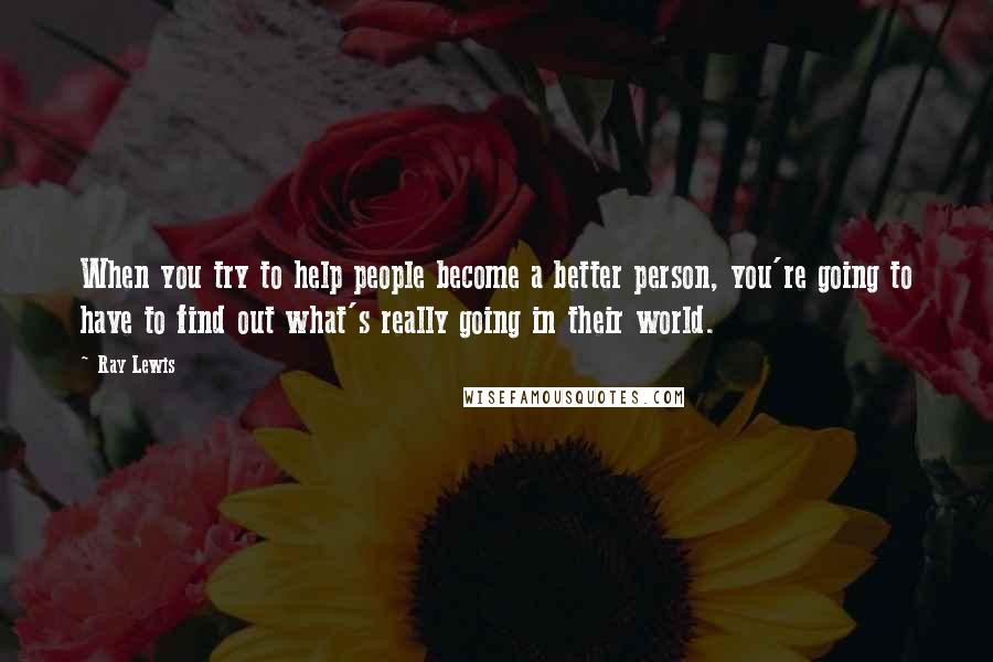 Ray Lewis Quotes: When you try to help people become a better person, you're going to have to find out what's really going in their world.