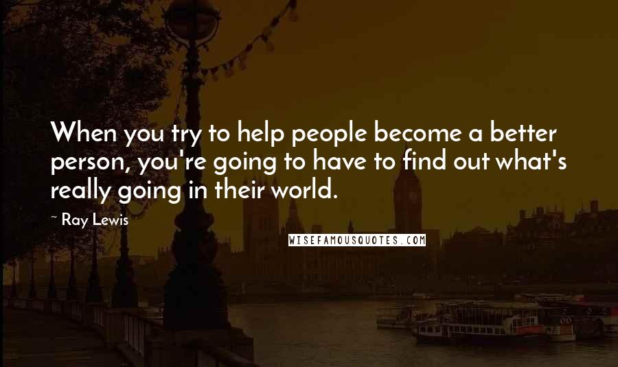 Ray Lewis Quotes: When you try to help people become a better person, you're going to have to find out what's really going in their world.