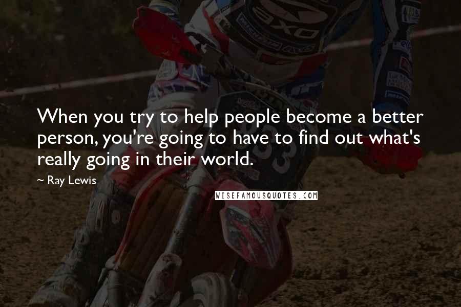 Ray Lewis Quotes: When you try to help people become a better person, you're going to have to find out what's really going in their world.