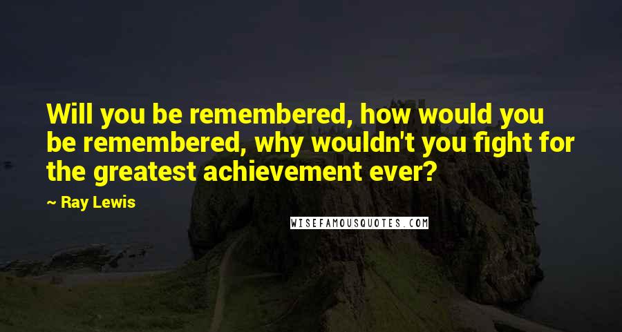 Ray Lewis Quotes: Will you be remembered, how would you be remembered, why wouldn't you fight for the greatest achievement ever?