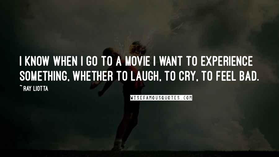 Ray Liotta Quotes: I know when I go to a movie I want to experience something, whether to laugh, to cry, to feel bad.