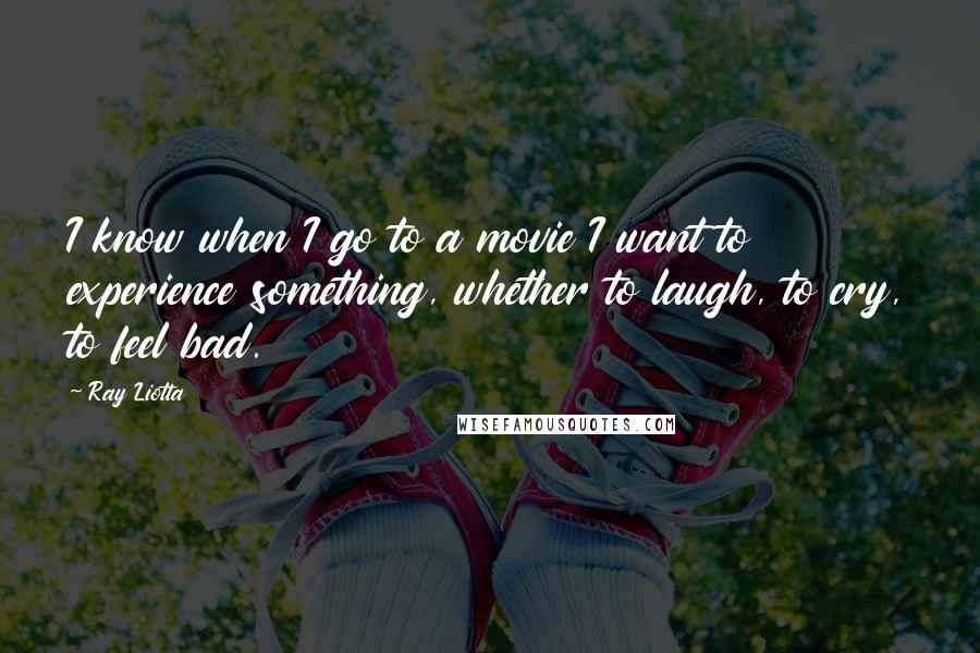 Ray Liotta Quotes: I know when I go to a movie I want to experience something, whether to laugh, to cry, to feel bad.