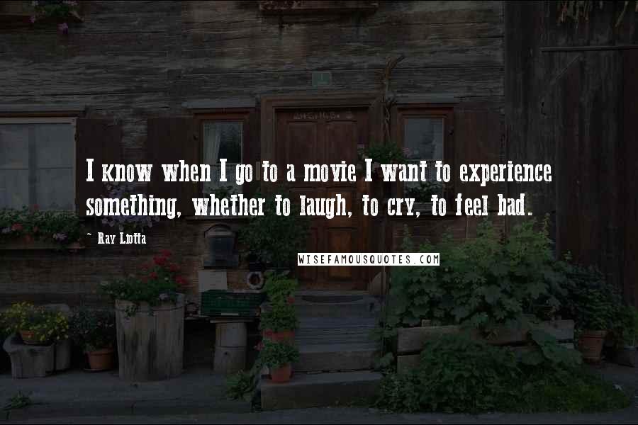 Ray Liotta Quotes: I know when I go to a movie I want to experience something, whether to laugh, to cry, to feel bad.