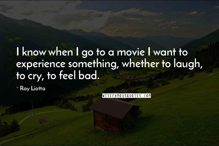 Ray Liotta Quotes: I know when I go to a movie I want to experience something, whether to laugh, to cry, to feel bad.