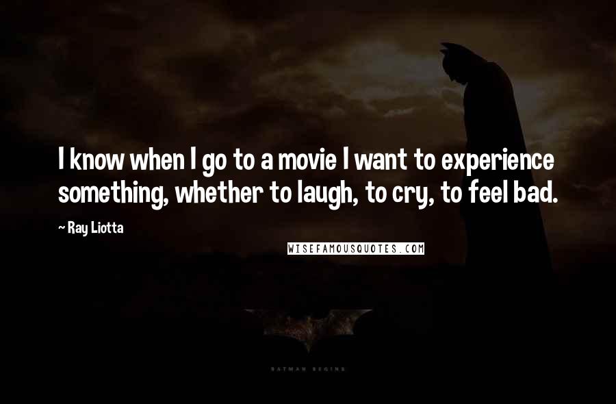 Ray Liotta Quotes: I know when I go to a movie I want to experience something, whether to laugh, to cry, to feel bad.