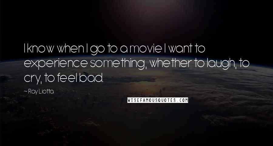 Ray Liotta Quotes: I know when I go to a movie I want to experience something, whether to laugh, to cry, to feel bad.