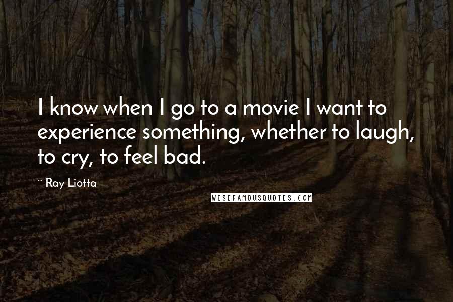 Ray Liotta Quotes: I know when I go to a movie I want to experience something, whether to laugh, to cry, to feel bad.