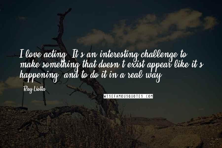 Ray Liotta Quotes: I love acting. It's an interesting challenge to make something that doesn't exist appear like it's happening, and to do it in a real way.