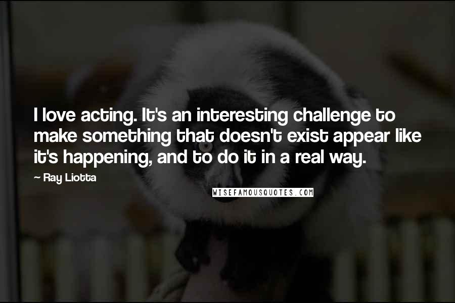 Ray Liotta Quotes: I love acting. It's an interesting challenge to make something that doesn't exist appear like it's happening, and to do it in a real way.