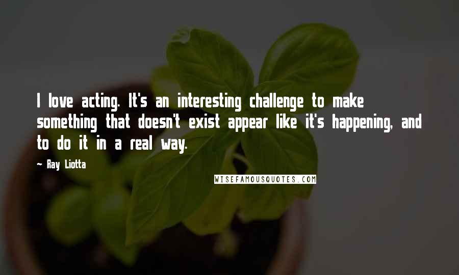 Ray Liotta Quotes: I love acting. It's an interesting challenge to make something that doesn't exist appear like it's happening, and to do it in a real way.
