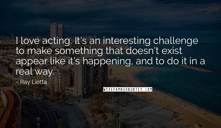 Ray Liotta Quotes: I love acting. It's an interesting challenge to make something that doesn't exist appear like it's happening, and to do it in a real way.