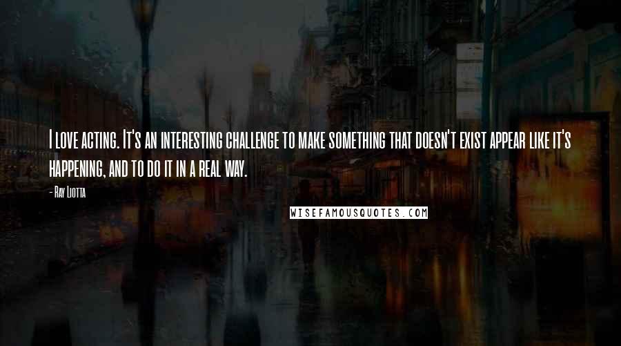 Ray Liotta Quotes: I love acting. It's an interesting challenge to make something that doesn't exist appear like it's happening, and to do it in a real way.