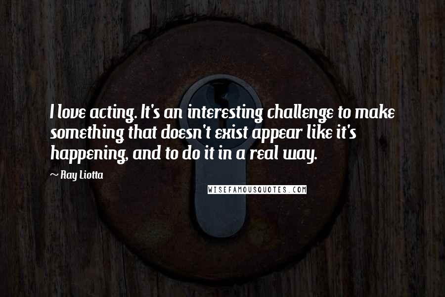 Ray Liotta Quotes: I love acting. It's an interesting challenge to make something that doesn't exist appear like it's happening, and to do it in a real way.