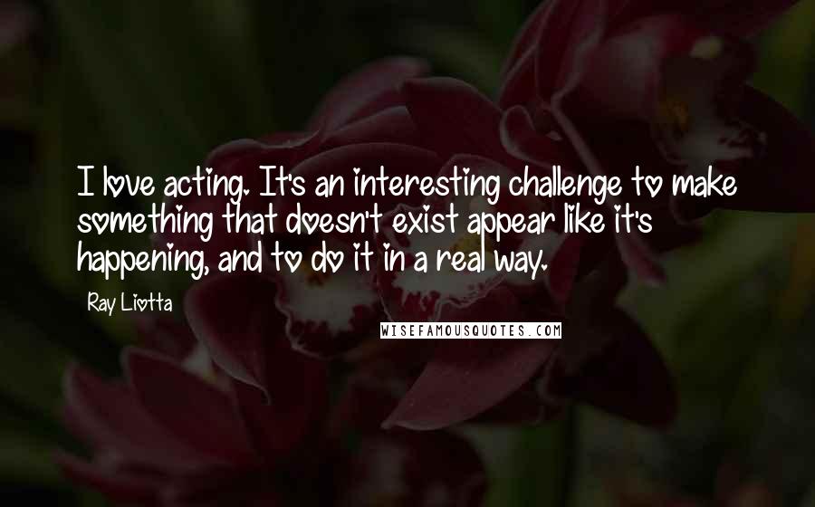 Ray Liotta Quotes: I love acting. It's an interesting challenge to make something that doesn't exist appear like it's happening, and to do it in a real way.