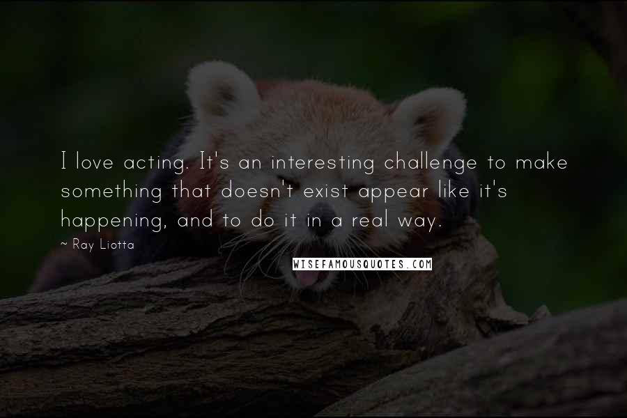 Ray Liotta Quotes: I love acting. It's an interesting challenge to make something that doesn't exist appear like it's happening, and to do it in a real way.