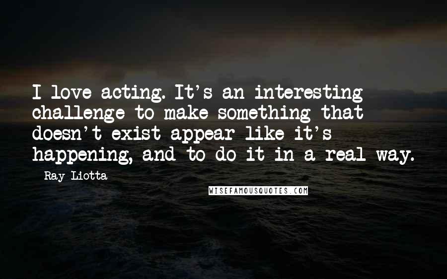 Ray Liotta Quotes: I love acting. It's an interesting challenge to make something that doesn't exist appear like it's happening, and to do it in a real way.