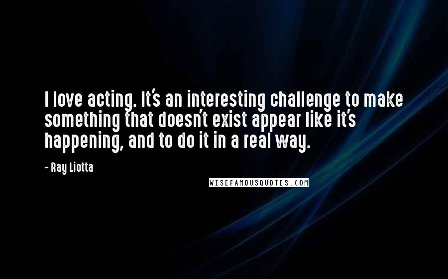 Ray Liotta Quotes: I love acting. It's an interesting challenge to make something that doesn't exist appear like it's happening, and to do it in a real way.
