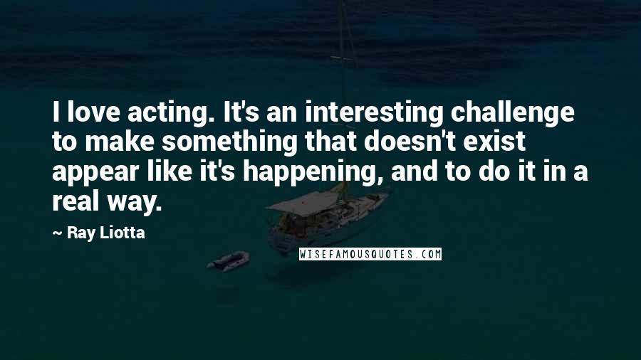 Ray Liotta Quotes: I love acting. It's an interesting challenge to make something that doesn't exist appear like it's happening, and to do it in a real way.