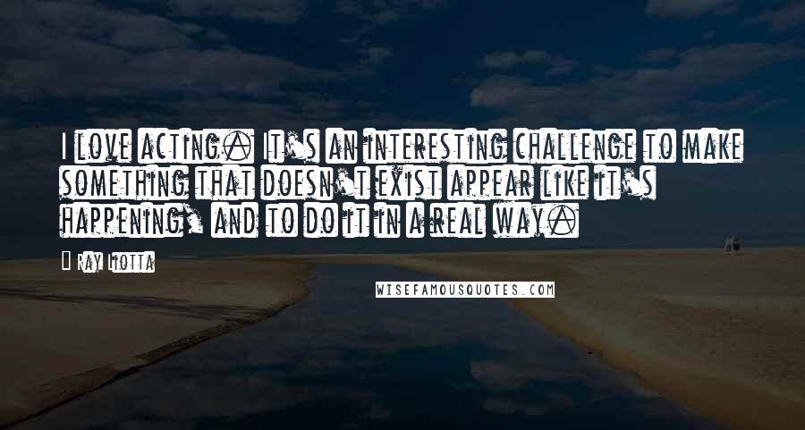 Ray Liotta Quotes: I love acting. It's an interesting challenge to make something that doesn't exist appear like it's happening, and to do it in a real way.
