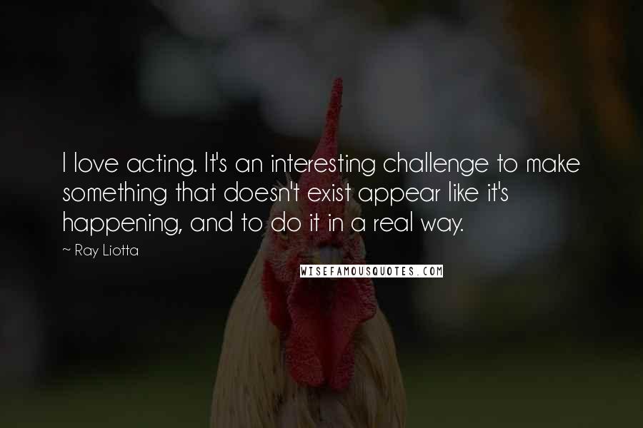 Ray Liotta Quotes: I love acting. It's an interesting challenge to make something that doesn't exist appear like it's happening, and to do it in a real way.