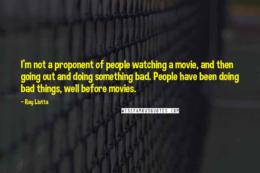 Ray Liotta Quotes: I'm not a proponent of people watching a movie, and then going out and doing something bad. People have been doing bad things, well before movies.