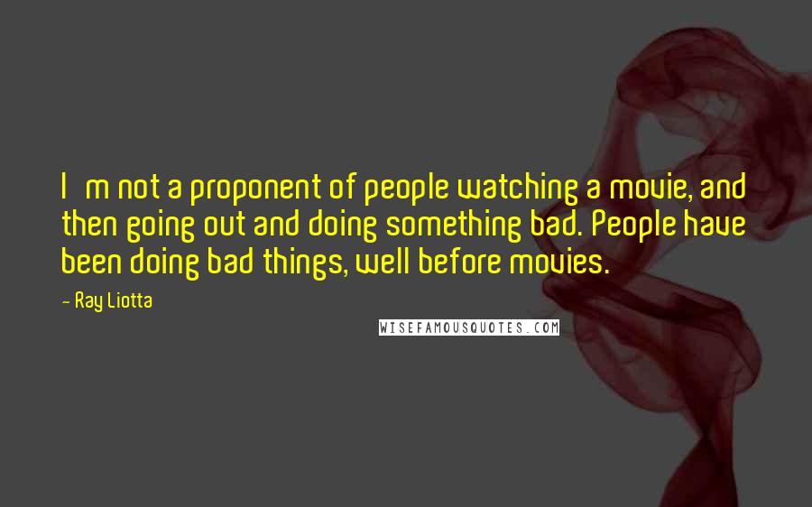 Ray Liotta Quotes: I'm not a proponent of people watching a movie, and then going out and doing something bad. People have been doing bad things, well before movies.