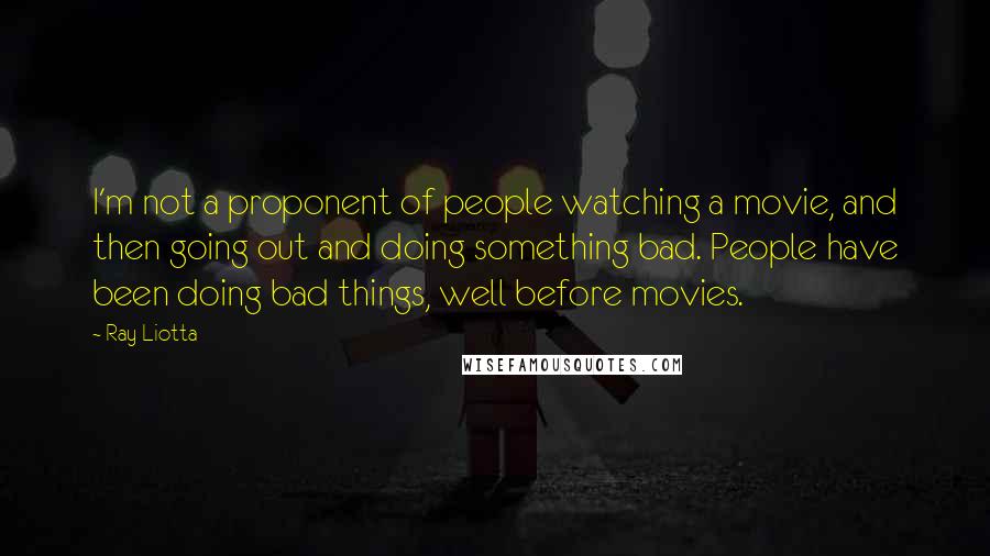 Ray Liotta Quotes: I'm not a proponent of people watching a movie, and then going out and doing something bad. People have been doing bad things, well before movies.