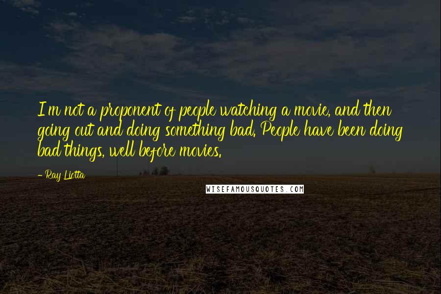 Ray Liotta Quotes: I'm not a proponent of people watching a movie, and then going out and doing something bad. People have been doing bad things, well before movies.