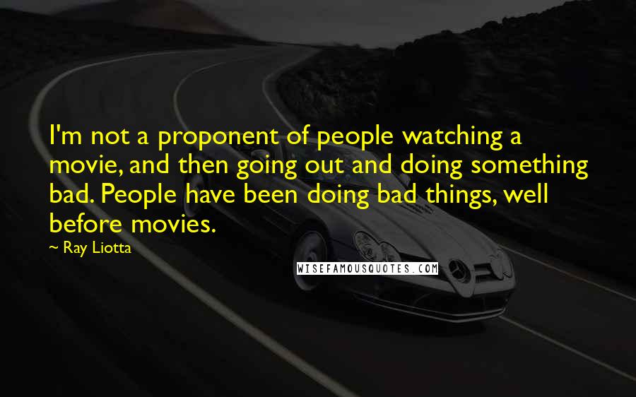 Ray Liotta Quotes: I'm not a proponent of people watching a movie, and then going out and doing something bad. People have been doing bad things, well before movies.