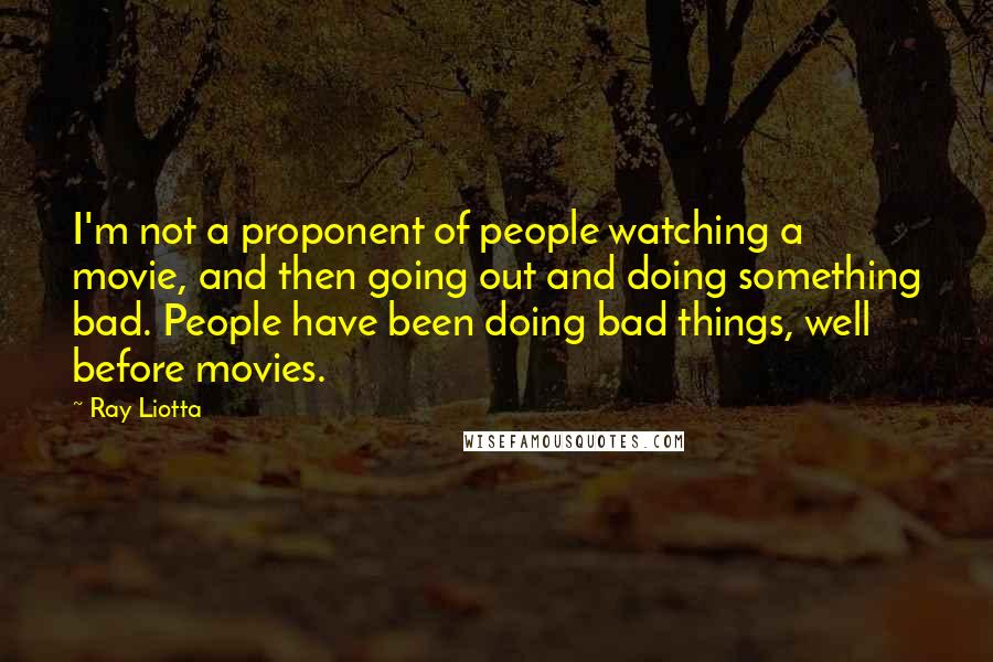 Ray Liotta Quotes: I'm not a proponent of people watching a movie, and then going out and doing something bad. People have been doing bad things, well before movies.