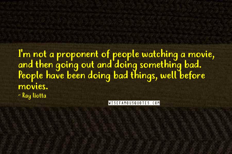 Ray Liotta Quotes: I'm not a proponent of people watching a movie, and then going out and doing something bad. People have been doing bad things, well before movies.