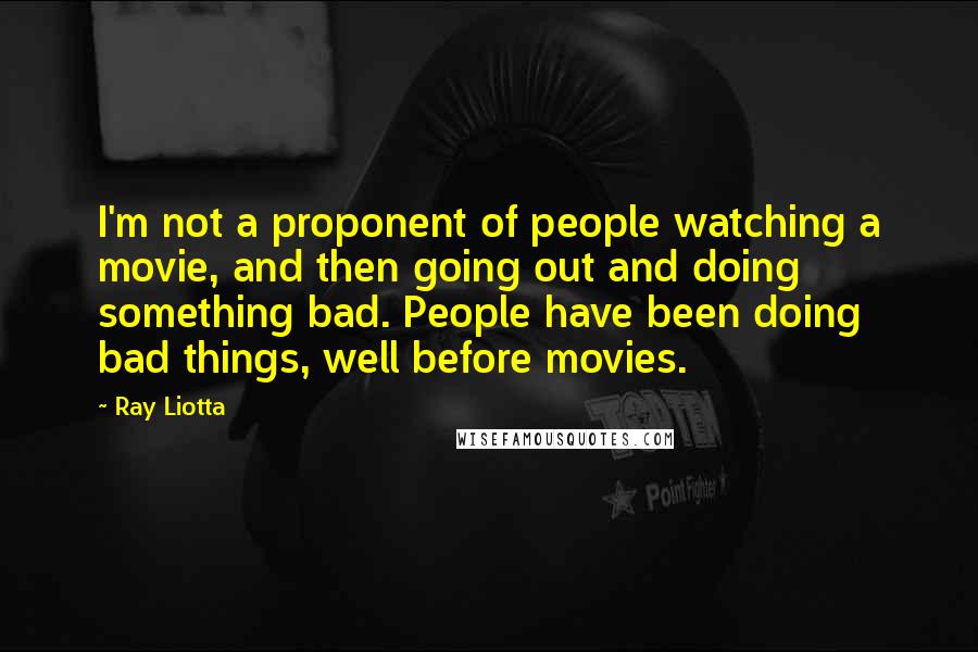 Ray Liotta Quotes: I'm not a proponent of people watching a movie, and then going out and doing something bad. People have been doing bad things, well before movies.