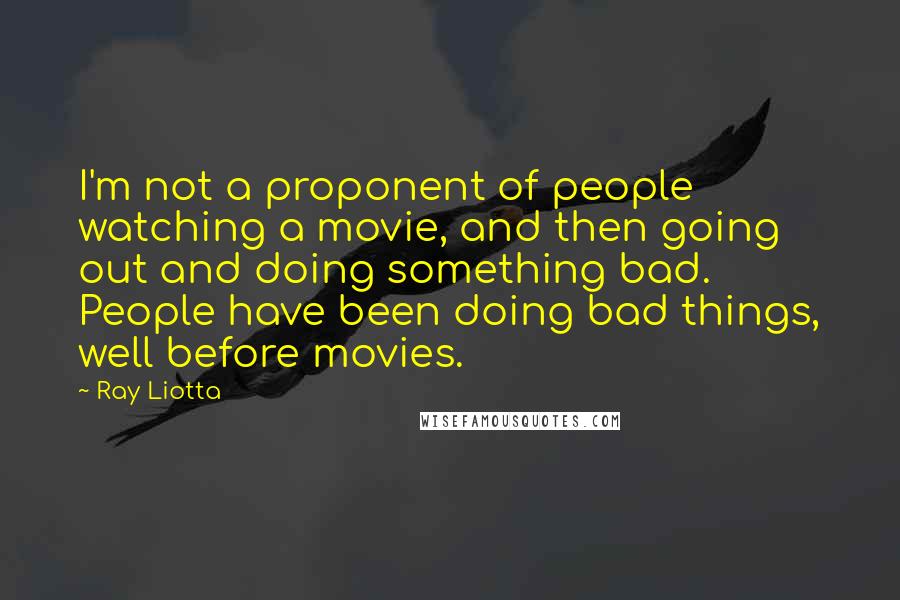 Ray Liotta Quotes: I'm not a proponent of people watching a movie, and then going out and doing something bad. People have been doing bad things, well before movies.