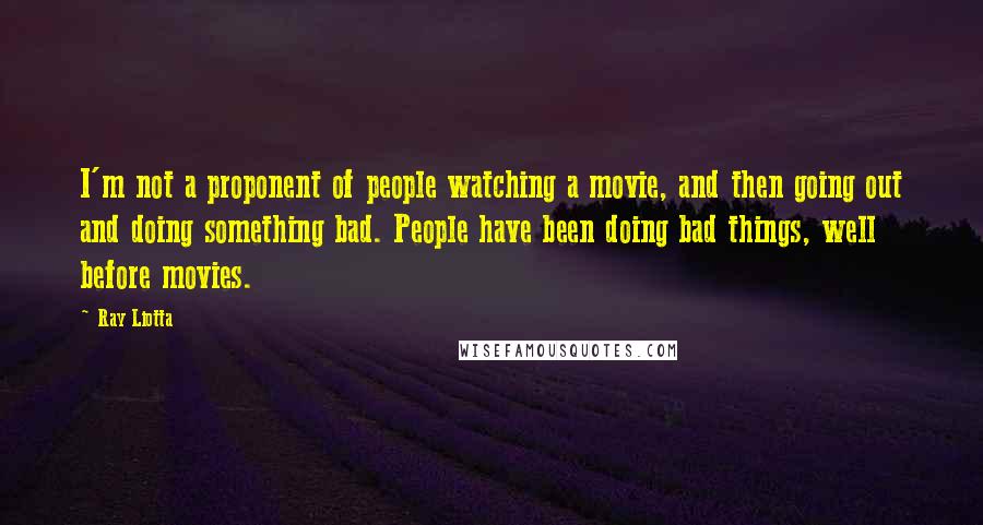 Ray Liotta Quotes: I'm not a proponent of people watching a movie, and then going out and doing something bad. People have been doing bad things, well before movies.