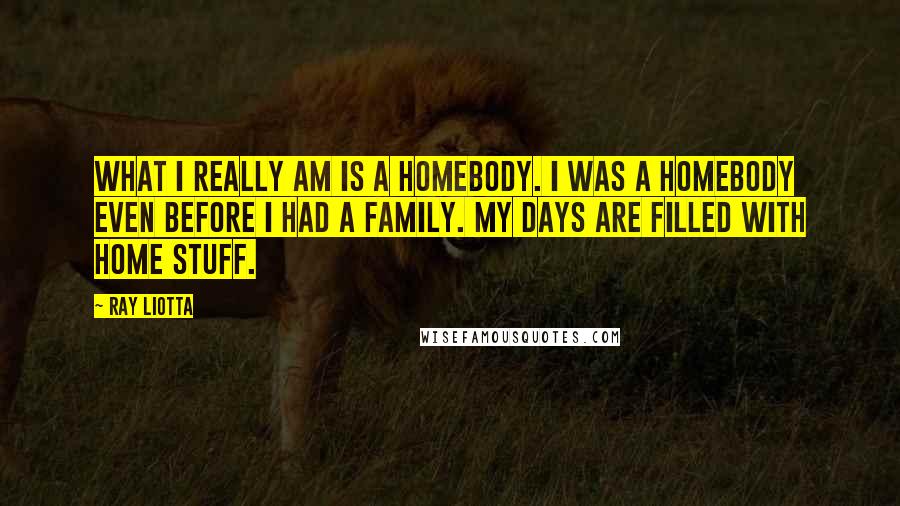 Ray Liotta Quotes: What I really am is a homebody. I was a homebody even before I had a family. My days are filled with home stuff.