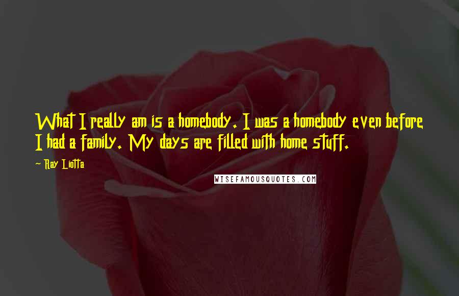 Ray Liotta Quotes: What I really am is a homebody. I was a homebody even before I had a family. My days are filled with home stuff.