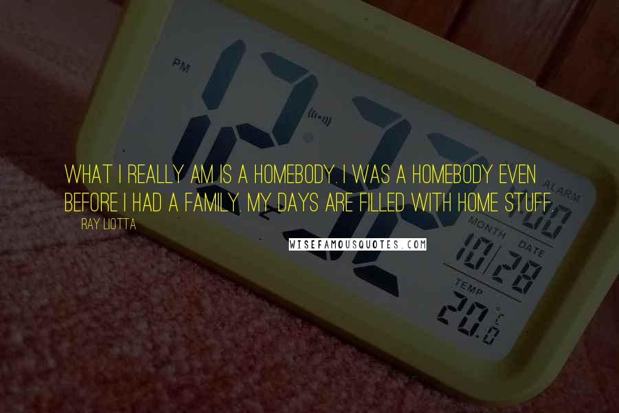 Ray Liotta Quotes: What I really am is a homebody. I was a homebody even before I had a family. My days are filled with home stuff.