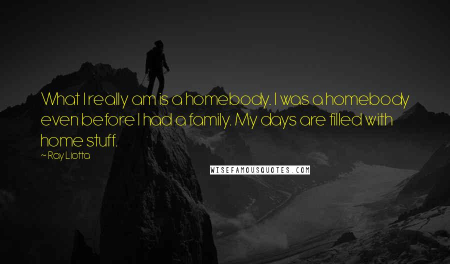 Ray Liotta Quotes: What I really am is a homebody. I was a homebody even before I had a family. My days are filled with home stuff.