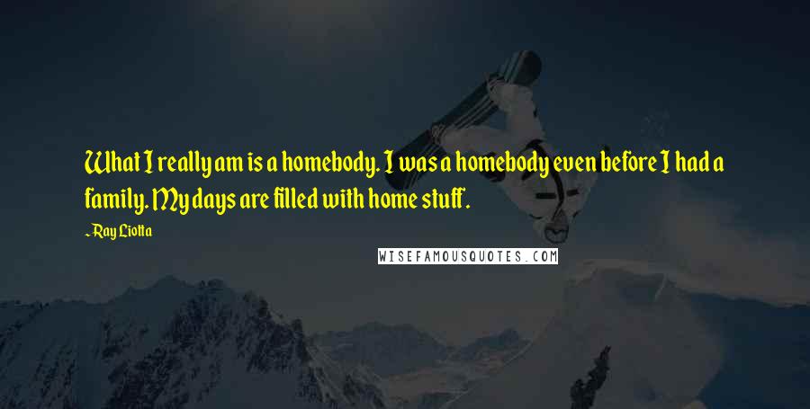 Ray Liotta Quotes: What I really am is a homebody. I was a homebody even before I had a family. My days are filled with home stuff.