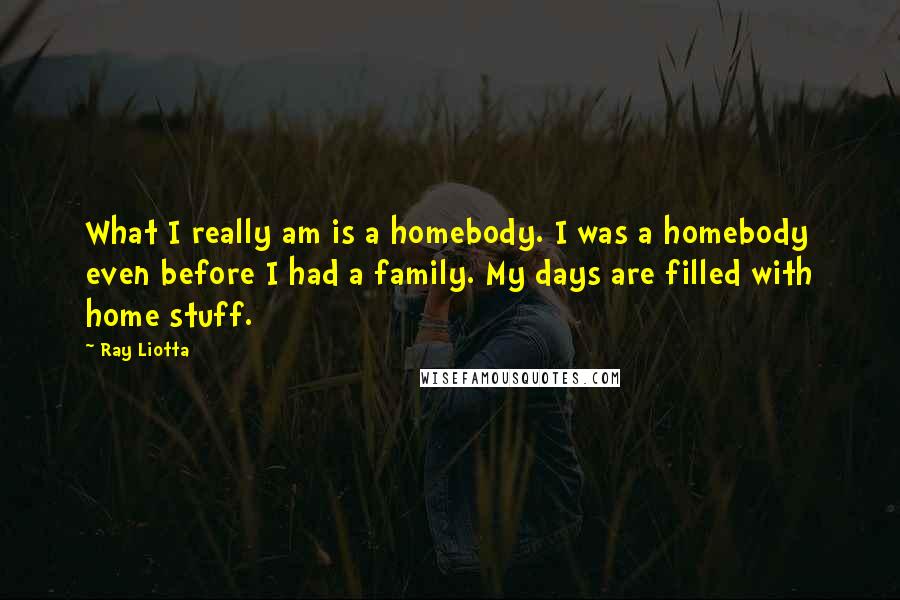 Ray Liotta Quotes: What I really am is a homebody. I was a homebody even before I had a family. My days are filled with home stuff.