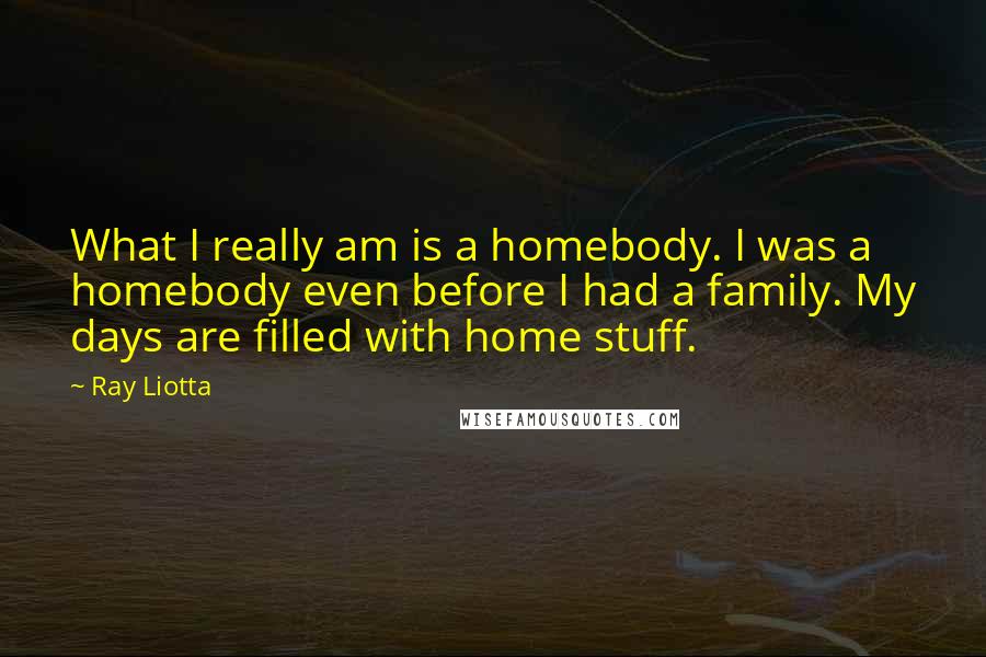 Ray Liotta Quotes: What I really am is a homebody. I was a homebody even before I had a family. My days are filled with home stuff.